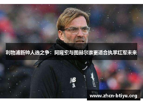 利物浦新帅人选之争：阿隆索与图赫尔谁更适合执掌红军未来