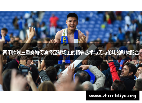 西甲锋线三重奏如何演绎足球场上的精彩艺术与无与伦比的默契配合