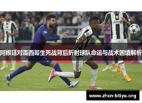 阿根廷对墨西哥生死战背后折射球队命运与战术困境解析