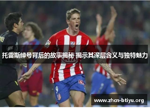 托雷斯绰号背后的故事揭秘 揭示其深层含义与独特魅力