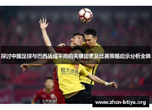 探讨中国足球与巴西战成平局的关键因素及比赛策略启示分析全貌