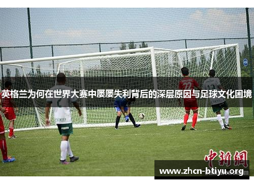 英格兰为何在世界大赛中屡屡失利背后的深层原因与足球文化困境 英格兰为何在世界大赛中屡屡失利背后的深层原因与足球文化困境