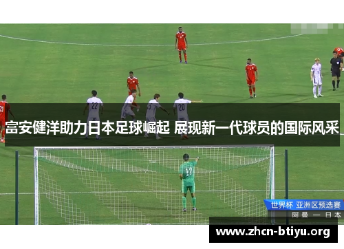富安健洋助力日本足球崛起 展现新一代球员的国际风采 富安健洋助力日本足球崛起 展现新一代球员的国际风采