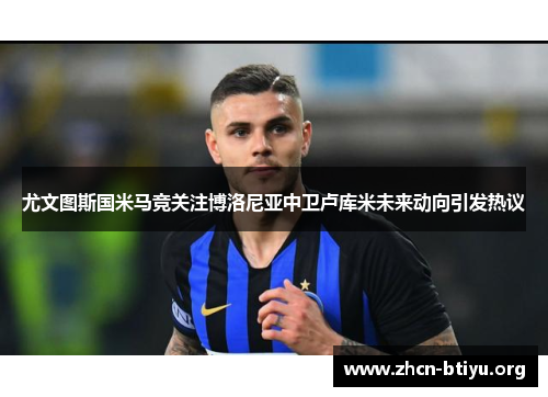 尤文图斯国米马竞关注博洛尼亚中卫卢库米未来动向引发热议